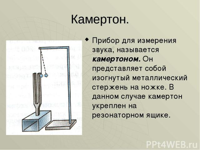 Камертон. Прибор для измерения звука, называется камертоном. Он представляет собой изогнутый металлический стержень на ножке. В данном случае камертон укреплен на резонаторном ящике.