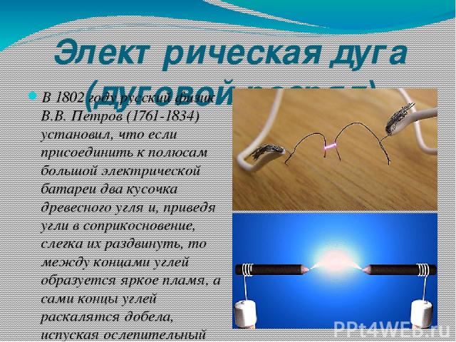Электрическая дуга (дуговой разряд) В 1802 году русский физик В.В. Петров (1761-1834) установил, что если присоединить к полюсам большой электрической батареи два кусочка древесного угля и, приведя угли в соприкосновение, слегка их раздвинуть, то ме…