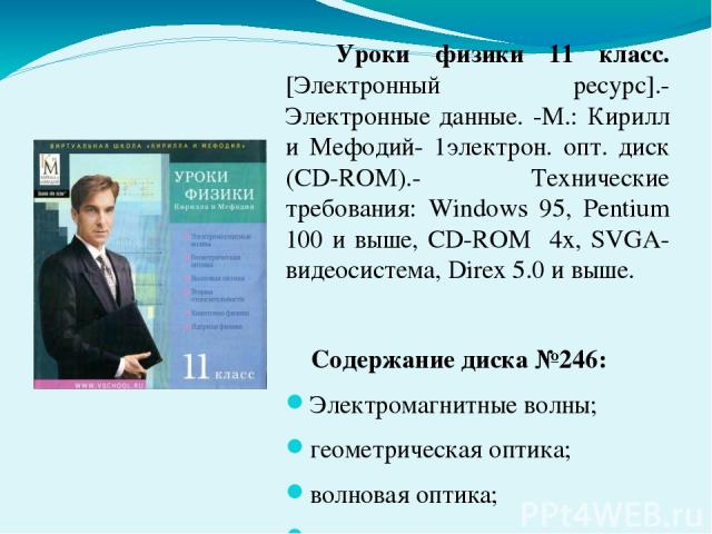 Уроки физики 11 класс. [Электронный ресурс].- Электронные данные. -М.: Кирилл и Мефодий- 1электрон. опт. диск (CD-ROM).- Технические требования: Windows 95, Pentium 100 и выше, CD-ROM 4х, SVGA-видеосистема, Direx 5.0 и выше. Содержание диска №246: Э…