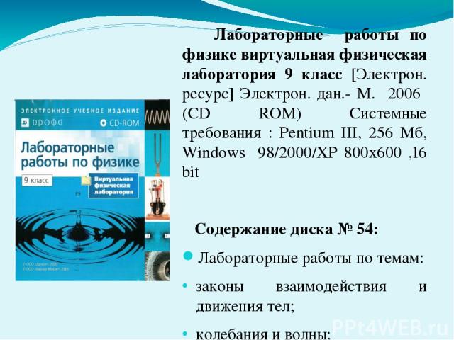 Лабораторные работы по физике виртуальная физическая лаборатория 9 класс [Электрон. ресурс] Электрон. дан.- М. 2006 (CD ROM) Системные требования : Pentium III, 256 Мб, Windows 98/2000/XP 800x600 ,16 bit Содержание диска № 54: Лабораторные работы по…