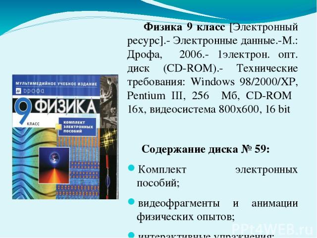 Физика 9 класс [Электронный ресурс].- Электронные данные.-М.: Дрофа, 2006.- 1электрон. опт. диск (CD-ROM).- Технические требования: Windows 98/2000/XP, Pentium III, 256 Мб, CD-ROM 16х, видеосистема 800х600, 16 bit Содержание диска № 59: Комплект эле…