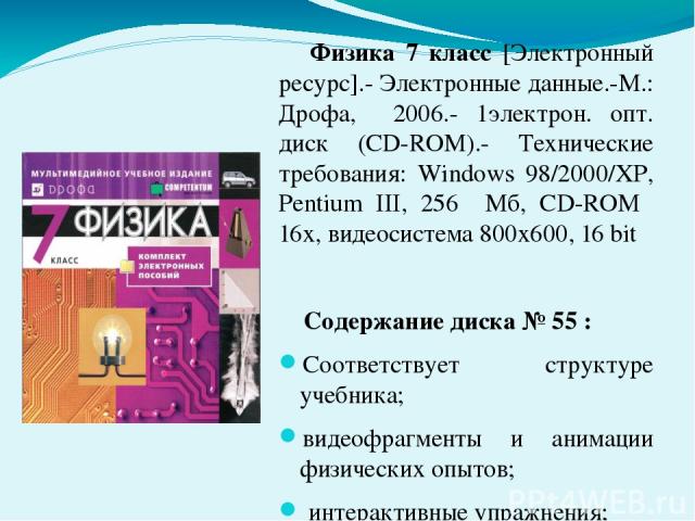 Физика 7 класс [Электронный ресурс].- Электронные данные.-М.: Дрофа, 2006.- 1электрон. опт. диск (CD-ROM).- Технические требования: Windows 98/2000/XP, Pentium III, 256 Мб, CD-ROM 16х, видеосистема 800х600, 16 bit Содержание диска № 55 : Соответству…