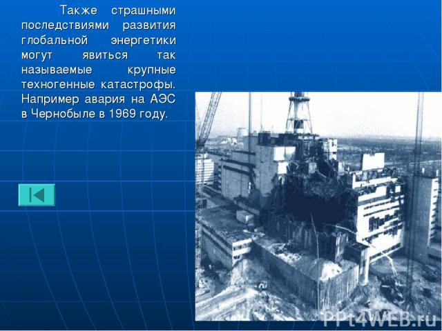 Также страшными последствиями развития глобальной энергетики могут явиться так называемые крупные техногенные катастрофы. Например авария на АЭС в Чернобыле в 1969 году.