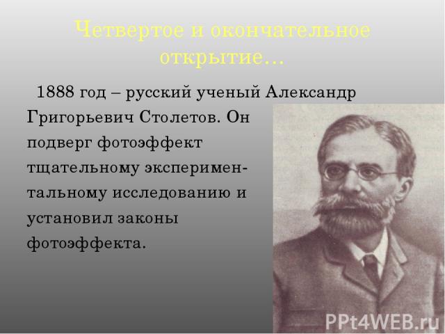 Четвертое и окончательное открытие… 1888 год – русский ученый Александр Григорьевич Столетов. Он подверг фотоэффект тщательному эксперимен- тальному исследованию и установил законы фотоэффекта.