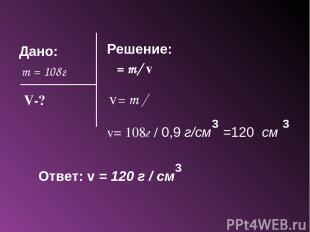 Дано: m = 108г Решение: ρ = m/ v V-? v= m / ρ v= 108г / 0,9 г/см =120 см 3 3 Отв