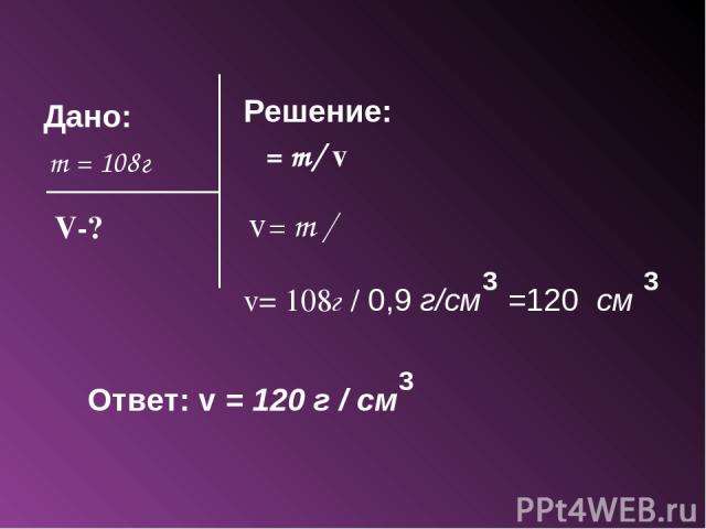 Дано: m = 108г Решение: ρ = m/ v V-? v= m / ρ v= 108г / 0,9 г/см =120 см 3 3 Ответ: v = 120 г / см 3