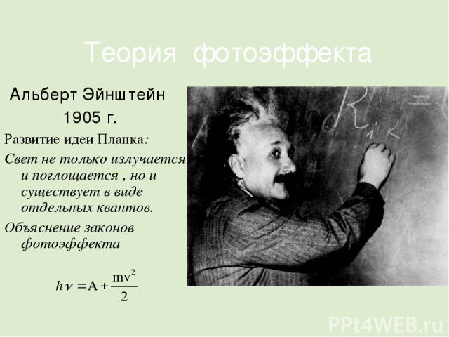 . Теория фотоэффекта Альберт Эйнштейн 1905 г. Развитие идеи Планка: Свет не только излучается и поглощается , но и существует в виде отдельных квантов. Объяснение законов фотоэффекта