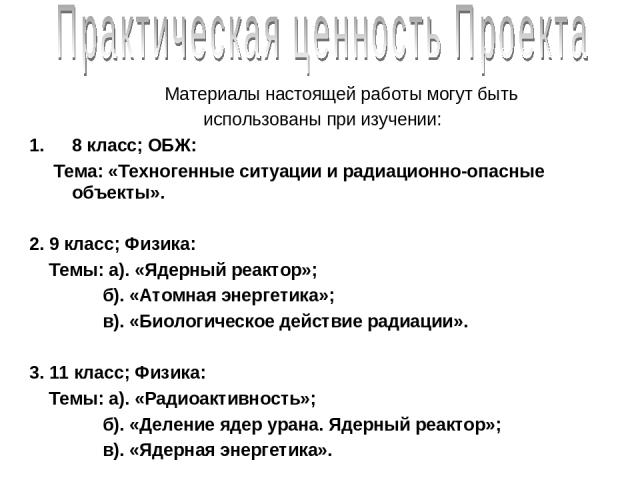 Материалы настоящей работы могут быть использованы при изучении: 8 класс; ОБЖ: Тема: «Техногенные ситуации и радиационно-опасные объекты». 2. 9 класс; Физика: Темы: а). «Ядерный реактор»; б). «Атомная энергетика»; в). «Биологическое действие радиаци…