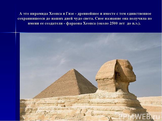  А это пирамида Хеопса в Гизе - древнейшее и вместе с тем единственное сохранившееся до наших дней чудо света. Свое название она получила по имени ее создателя - фараона Хеопса (около 2500 лет до н.э.).