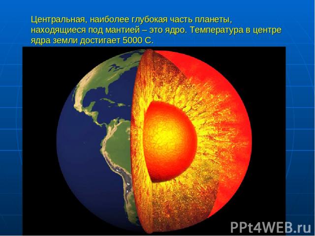Центральная, наиболее глубокая часть планеты, находящиеся под мантией – это ядро. Температура в центре ядра земли достигает 5000 С.