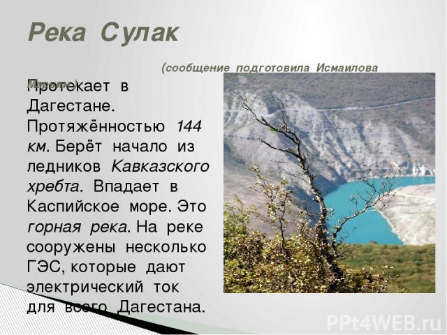 Протекает в Дагестане. Протяжённостью 144 км. Берёт начало из ледников Кавказского хребта. Впадает в Каспийское море. Это горная река. На реке сооружены несколько ГЭС, которые дают электрический ток для всего Дагестана. Река Сулак (сообщение подгото…