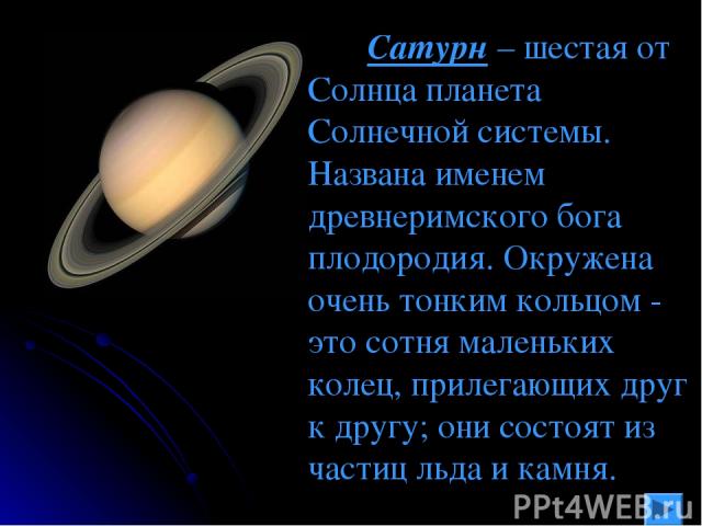 Сатурн – шестая от Солнца планета Солнечной системы. Названа именем древнеримского бога плодородия. Окружена очень тонким кольцом - это сотня маленьких колец, прилегающих друг к другу; они состоят из частиц льда и камня.