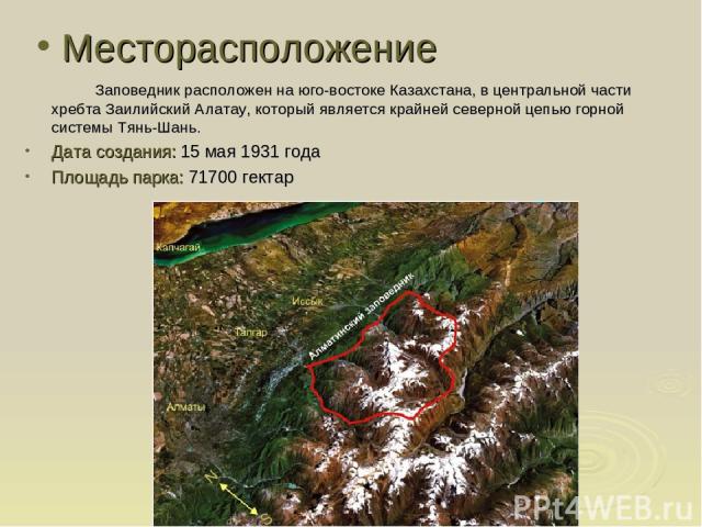 Месторасположение Заповедник расположен на юго-востоке Казахстана, в центральной части хребта Заилийский Алатау, который является крайней северной цепью горной системы Тянь-Шань. Дата создания: 15 мая 1931 года Площадь парка: 71700 гектар