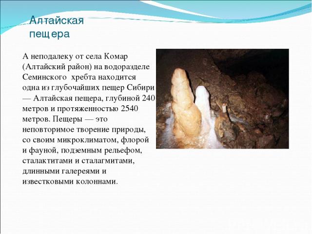 Алтайская пещера А неподалеку от села Комар (Алтайский район) на водоразделе Семинского хребта находится одна из глубочайших пещер Сибири — Алтайская пещера, глубиной 240 метров и протяженностью 2540 метров. Пещеры — это неповторимое творение природ…