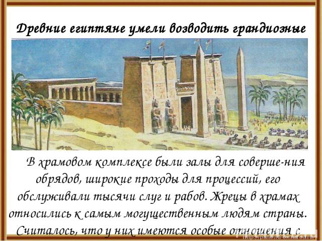 Древние египтяне умели возводить грандиозные храмы в честь богов. В храмовом комплексе были залы для соверше-ния обрядов, широкие проходы для процессий, его обслуживали тысячи слуг и рабов. Жрецы в храмах относились к самым могущественным людям стра…