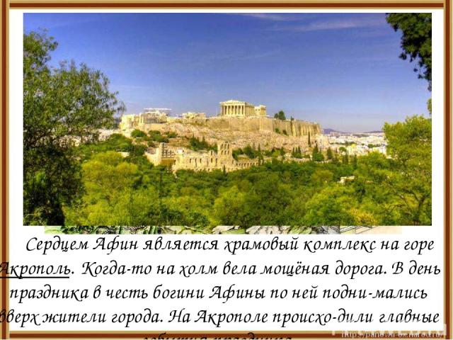 Сердцем Афин является храмовый комплекс на горе Акрополь. Когда-то на холм вела мощёная дорога. В день праздника в честь богини Афины по ней подни-мались вверх жители города. На Акрополе происхо-дили главные события праздника.