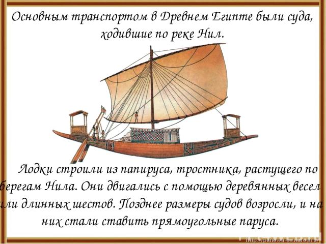 Основным транспортом в Древнем Египте были суда, ходившие по реке Нил. Лодки строили из папируса, тростника, растущего по берегам Нила. Они двигались с помощью деревянных весел или длинных шестов. Позднее размеры судов возросли, и на них стали стави…