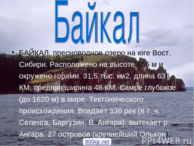 БАЙКАЛ, пресноводное озеро на юге Вост. Сибири. Расположено на высоте 456 м и окружено горами. 31,5 тыс. км2, длина 636 КМ, средняя ширина 48 КМ. Самое глубокое (до 1620 м) в мире. Тектонического происхождения. Впадает 336 рек (в т. ч. Селенга, Барг…