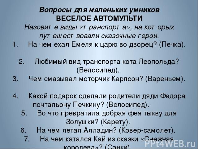 Вопросы для маленьких умников ВЕСЕЛОЕ АВТОМУЛЬТИ Назовите виды «транспорта», на которых путешествовали сказочные герои. 1. На чем ехал Емеля к царю во дворец? (Печка). 2. Любимый вид транспорта кота Леопольда? (Велосипед). 3. Чем смазывал моторчик К…