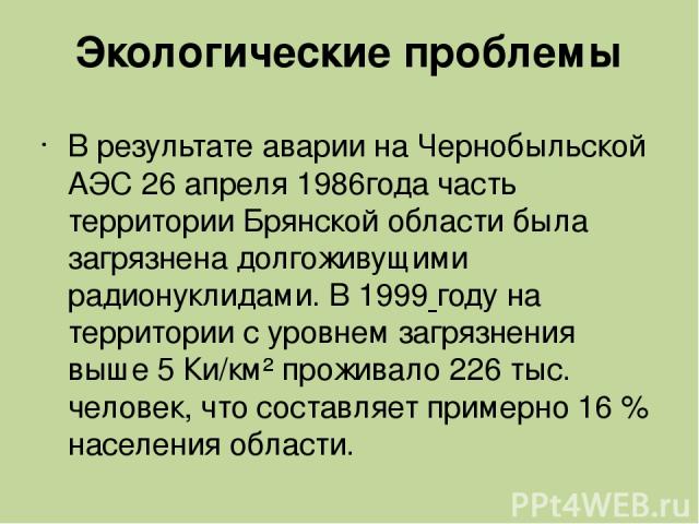 Экологические проблемы В результате аварии на Чернобыльской АЭС 26 апреля 1986года часть территории Брянской области была загрязнена долгоживущими радионуклидами. В 1999 году на территории с уровнем загрязнения выше 5 Ки/км² проживало 226 тыс. челов…