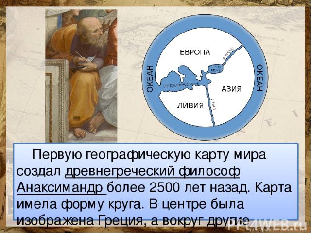 Первую географическую карту мира создал древнегреческий философ Анаксимандр более 2500 лет назад. Карта имела форму круга. В центре была изображена Греция, а вокруг другие земли. Вся суша на карте была окружена океаном.
