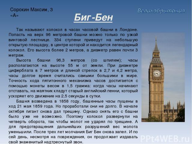 Сорокин Максим, 3 «А» Биг-Бен Так называют колокол в часах часовой башни в Лондоне. Попасть на верх 96 метровой башни можно только по узкой винтовой лестнице. 334 ступени приведут на небольшую открытую площадку, в центре которой и находится легендар…