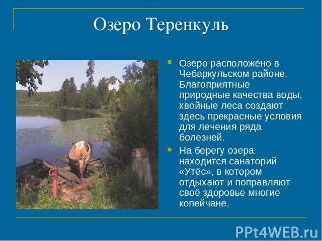 Озеро Теренкуль Озеро расположено в Чебаркульском районе. Благоприятные природные качества воды, хвойные леса создают здесь прекрасные условия для лечения ряда болезней. На берегу озера находится санаторий «Утёс», в котором отдыхают и поправляют сво…