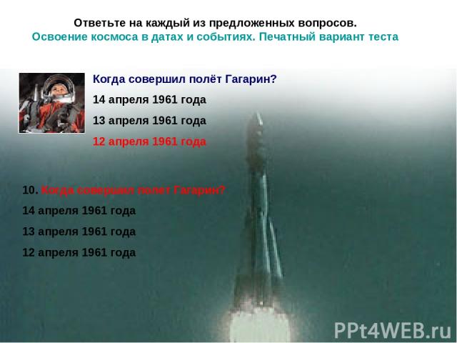 Ответьте на каждый из предложенных вопросов. Освоение космоса в датах и событиях. Печатный вариант теста 10. Когда совершил полет Гагарин? 14 апреля 1961 года 13 апреля 1961 года 12 апреля 1961 года Когда совершил полёт Гагарин? 14 апреля 1961 года …