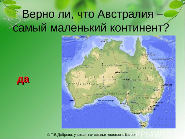 Верно ли, что Австралия – самый маленький континент? да © Т.В.Доброва, учитель начальных классов г. Шарья © Т.В.Доброва, учитель начальных классов г. Шарья