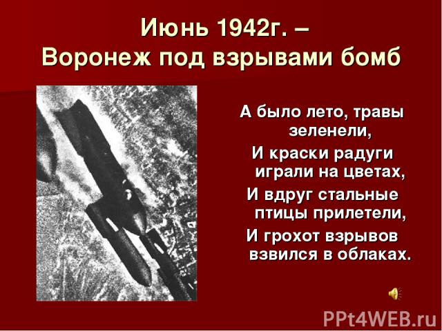Июнь 1942г. – Воронеж под взрывами бомб А было лето, травы зеленели, И краски радуги играли на цветах, И вдруг стальные птицы прилетели, И грохот взрывов взвился в облаках.