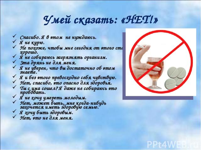 Умей сказать: «НЕТ!» Спасибо. Я в этом не нуждаюсь. Я не курю. Не похоже, чтобы мне сегодня от этого стало хорошо. Я не собираюсь загрязнять организм. Эта дрянь не для меня. Я не уверен, что вы достаточно об этом знаете. Я и без этого превосходно се…