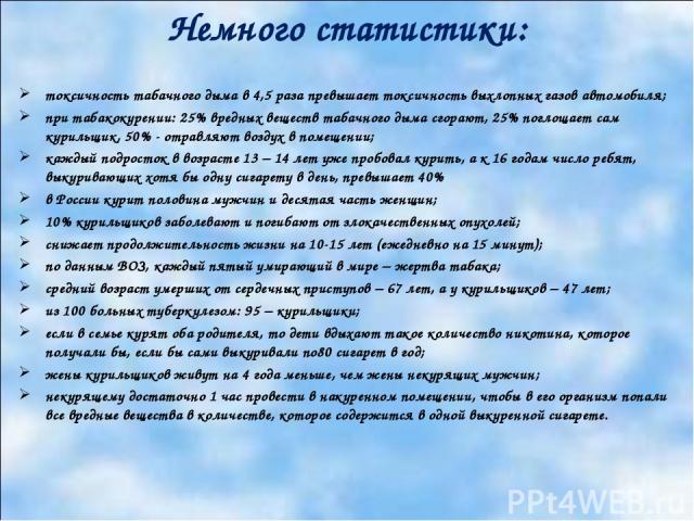 Немного статистики: токсичность табачного дыма в 4,5 раза превышает токсичность выхлопных газов автомобиля; при табакокурении: 25% вредных веществ табачного дыма сгорают, 25% поглощает сам курильщик, 50% - отравляют воздух в помещении; каждый подрос…