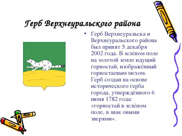 Герб Верхнеуральского района Герб Верхнеуральска и Верхнеуральского района был принят 5 декабря 2002 года. В зелёном поле на золотой земле идущий горностай, изображённый горностаевым мехом. Герб создан на основе исторического герба города, утверждён…