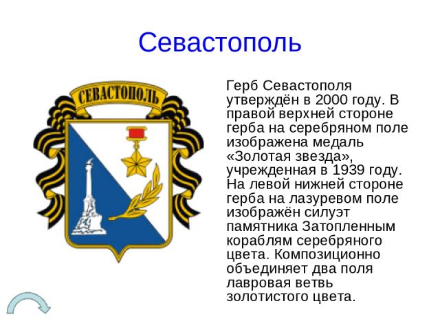 Севастополь Герб Севастополя утверждён в 2000 году. В правой верхней стороне герба на серебряном поле изображена медаль «Золотая звезда», учрежденная в 1939 году. На левой нижней стороне герба на лазуревом поле изображён силуэт памятника Затопленным…
