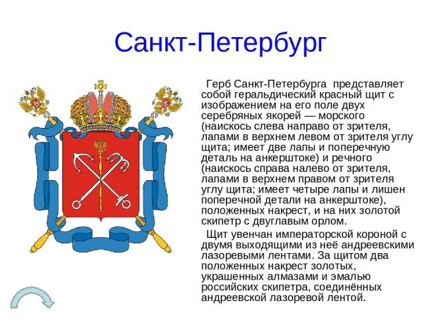 Санкт-Петербург Герб Санкт-Петербурга представляет собой геральдический красный щит с изображением на его поле двух серебряных якорей — морского (наискось слева направо от зрителя, лапами в верхнем левом от зрителя углу щита; имеет две лапы и попере…
