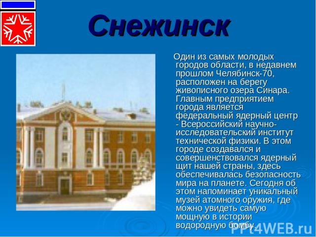 Снежинск Один из самых молодых городов области, в недавнем прошлом Челябинск-70, расположен на берегу живописного озера Синара. Главным предприятием города является федеральный ядерный центр - Всероссийский научно-исследовательский институт техничес…