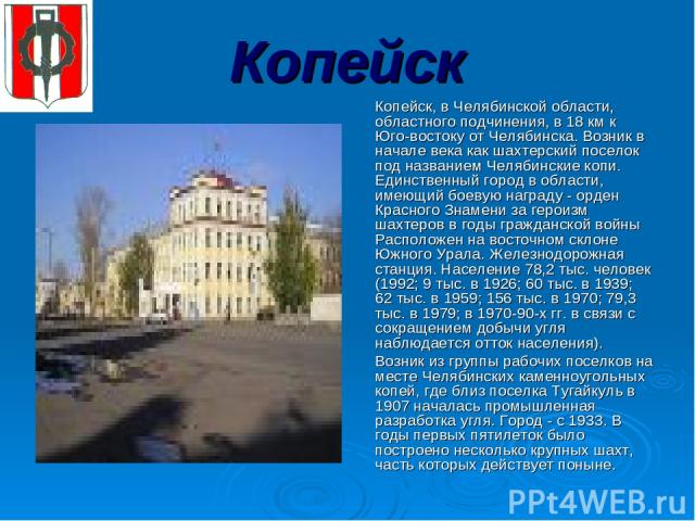 Копейск Копейск, в Челябинской области, областного подчинения, в 18 км к Юго-востоку от Челябинска. Возник в начале века как шахтерский поселок под названием Челябинские копи. Единственный город в области, имеющий боевую награду - орден Красного Зна…