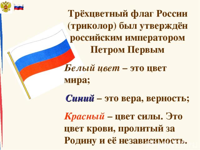 Трёхцветный флаг России (триколор) был утверждён российским императором Петром Первым Белый цвет – это цвет мира; Синий – это вера, верность; Красный – цвет силы. Это цвет крови, пролитый за Родину и её независимость.
