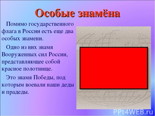 Особые знамёна Помимо государственного флага в России есть еще два особых знамени. Одно из них знамя Вооруженных сил России, представляющее собой красное полотнище. Это знамя Победы, под которым воевали наши деды и прадеды.