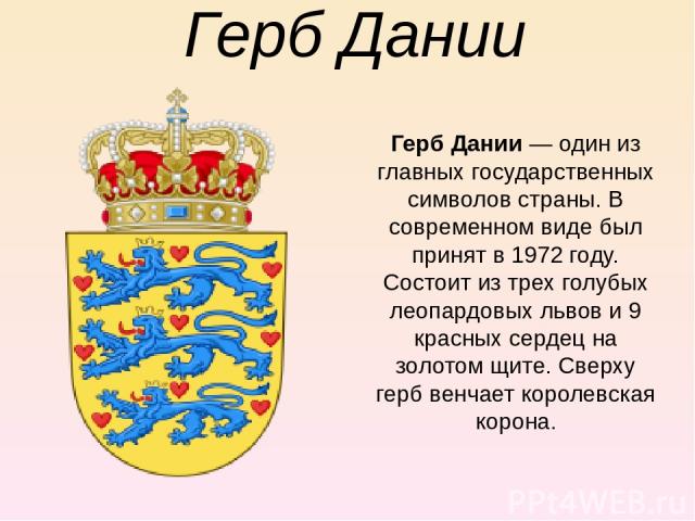 Герб Дании Герб Дании — один из главных государственных символов страны. В современном виде был принят в 1972 году. Состоит из трех голубых леопардовых львов и 9 красных сердец на золотом щите. Сверху герб венчает королевская корона.