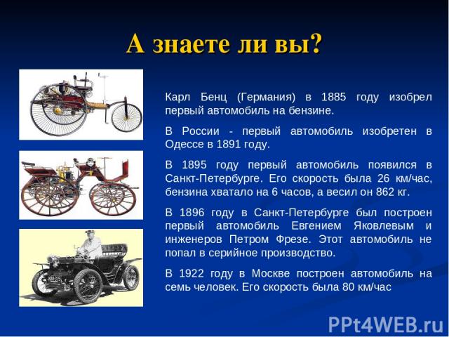 А знаете ли вы? Карл Бенц (Германия) в 1885 году изобрел первый автомобиль на бензине. В России - первый автомобиль изобретен в Одессе в 1891 году. В 1895 году первый автомобиль появился в Санкт-Петербурге. Его скорость была 26 км/час, бензина хвата…