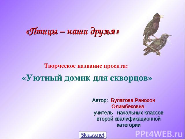 Творческое название проекта: «Уютный домик для скворцов» Автор: Булатова Ранохон Олимбековна учитель начальных классов второй квалификационной категории «Птицы – наши друзья» 5klass.net