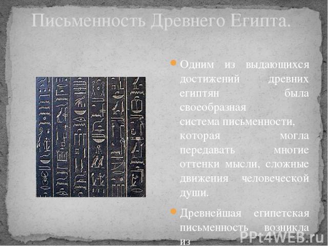 Письменность Древнего Египта. Одним из выдающихся достижений древних египтян была своеобразная система письменности, которая могла передавать многие оттенки мысли, сложные движения человеческой души. Древнейшая египетская письменность возникла из пр…