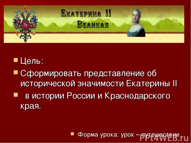 Цель: Сформировать представление об исторической значимости Екатерины II в истории России и Краснодарского края. Форма урока: урок – путешествие.