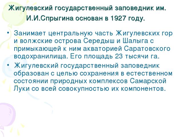 Жигулевский государственный заповедник им. И.И.Спрыгина основан в 1927 году. Занимает центральную часть Жигулевских гор и волжские острова Середыш и Шалыга с примыкающей к ним акваторией Саратовского водохранилища. Его площадь 23 тысячи га. Жигулевс…