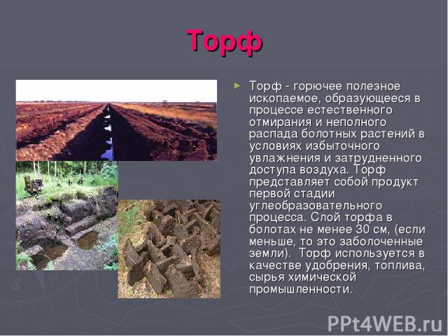 Торф Торф - горючее полезное ископаемое, образующееся в процессе естественного отмирания и неполного распада болотных растений в условиях избыточного увлажнения и затрудненного доступа воздуха. Торф представляет собой продукт первой стадии углеобраз…