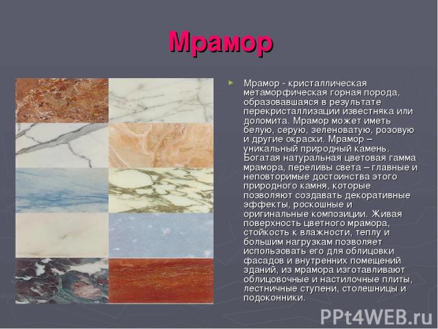 Мрамор Мрамор - кристаллическая метаморфическая горная порода, образовавшаяся в результате перекристаллизации известняка или доломита. Мрамор может иметь белую, серую, зеленоватую, розовую и другие окраски. Мрамор – уникальный природный камень. Бога…