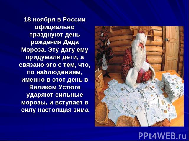 18 ноября в России официально празднуют день рождения Деда Мороза. Эту дату ему придумали дети, а связано это с тем, что, по наблюдениям, именно в этот день в Великом Устюге ударяют сильные морозы, и вступает в силу настоящая зима