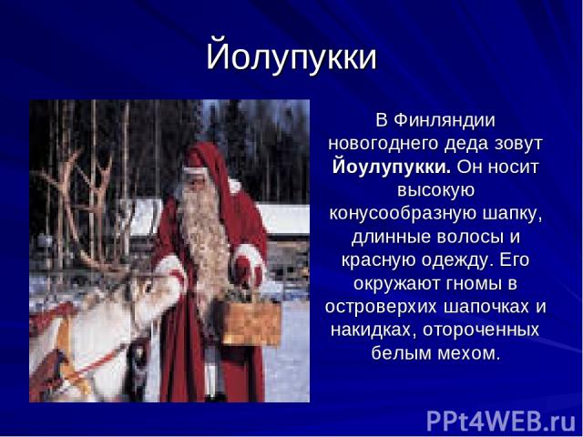 Йолупукки В Финляндии новогоднего деда зовут Йоулупукки. Он носит высокую конусообразную шапку, длинные волосы и красную одежду. Его окружают гномы в островерхих шапочках и накидках, отороченных белым мехом.