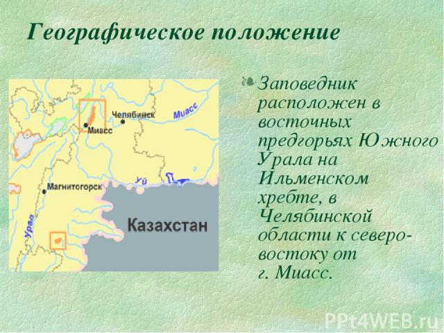 Географическое положение Заповедник расположен в восточных предгорьях Южного Урала на Ильменском хребте, в Челябинской области к северо-востоку от г. Миасс.
